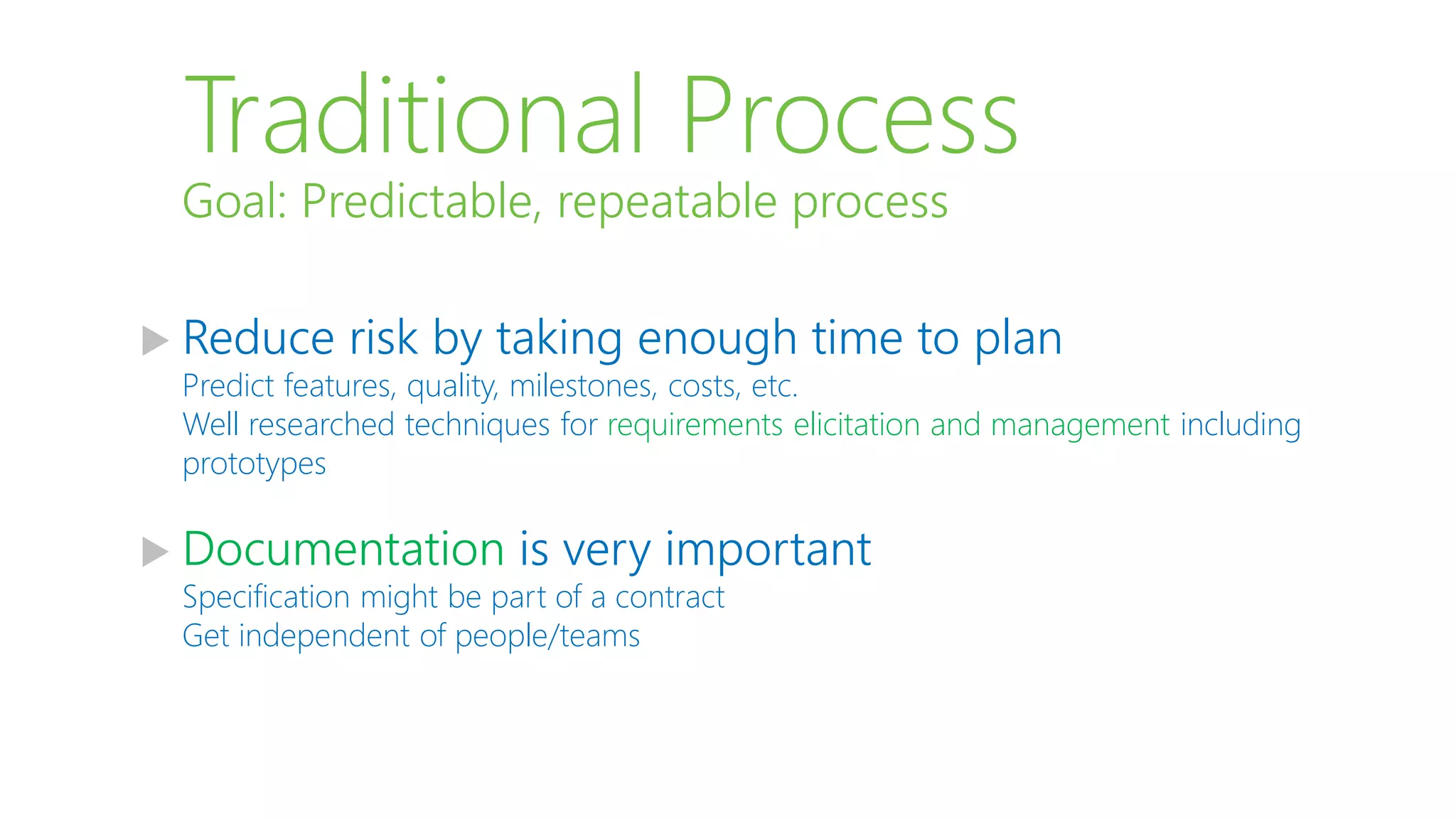 Traditional Process
 Reduce risk by taking enough time to plan
Predict features, quality, milestones, costs, etc.
Well researched techniques for requirements elicitation and management including
prototypes
 Documentation is very important
Specification might be part of a contract
Get independent of people/teams
Goal: Predictable, repeatable process
 