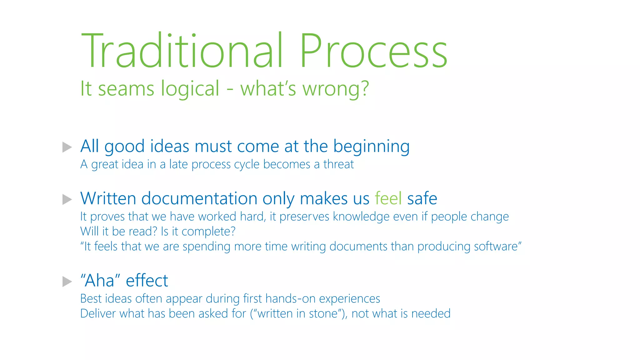 Traditional Process
 All good ideas must come at the beginning
A great idea in a late process cycle becomes a threat
 Written documentation only makes us feel safe
It proves that we have worked hard, it preserves knowledge even if people change
Will it be read? Is it complete?
“It feels that we are spending more time writing documents than producing software”
 “Aha” effect
Best ideas often appear during first hands-on experiences
Deliver what has been asked for (“written in stone”), not what is needed
It seams logical - what’s wrong?
 