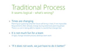Traditional Process
 Times are changing
Planning (or guessing) what the future will bring is hard, if not impossible
Requirements often already change during (extensive) planning phase
There is a cost in being able to repeat in a world that changes fast
 It is not much fun for a team
A rigid, change-resistant process destroys team work
 “If it does not work, we just have to do it better!”
It seams logical - what’s wrong?
 