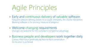 Agile Principles
 Early and continuous delivery of valuable software
Frequent software delivery (weeks to a couple of months; the shorter the better)
Working software is the primary measure of progress
 Welcome changing requirements
Changes are welcome for the customer's competitive advantage
 Business people and developers work together daily
Convey information preferably by face-to-face conversation
Co-location is preferred
 