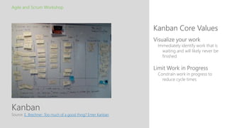 Kanban
Kanban Core Values
Agile and Scrum Workshop
Source: E. Brechner: Too much of a good thing? Enter Kanban
Visualize your work
Immediately identify work that is
waiting and will likely never be
finished
Limit Work in Progress
Constrain work in progress to
reduce cycle times
 