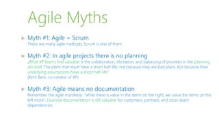 Agile Myths
 Myth #1: Agile = Scrum
There are many agile methods, Scrum is one of them
 Myth #2: In agile projects there is no planning
„What XP teams find valuable is the collaboration, elicitation, and balancing of priorities in the planning
act itself. The plans that result have a short half-life, not because they are bad plans, but because their
underlying assumptions have a short half-life.”
(Kent Beck, co-creator of XP)
 Myth #3: Agile means no documentation
Remember the agile manifesto: “while there is value in the items on the right, we value the items on the
left more”. Essential documentation is still valuable for customers, partners, and cross-team
dependencies
 