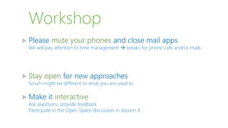 Workshop
 Please mute your phones and close mail apps
We will pay attention to time management  breaks for phone calls and/or mails
 Stay open for new approaches
Scrum might be different to what you are used to
 Make it interactive
Ask questions, provide feedback
Participate in the Open Space discussion in session 4
 