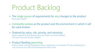 Product Backlog
 The single source of requirements for any changes to the product
Remember YAGNI?
 Constantly evolves as the product and the environment in which it will
be used evolves
 Ordered by value, risk, priority, and necessity
Higher ordered Product Backlog items are clearer and more detailed
The lower the order, the less detailed
 Product Backlog grooming
Product Owner and the Development Team collaborate on the details of Product Backlog items
Can consume up to 10% of the Development Team’s time
 