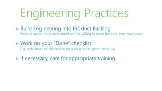 Engineering Practices
 Build Engineering into Product Backlog
Product owner must understand and be willing to make the long-term investment
 Work on your “Done” checklist
E.g. code must be checked-in on main branch (gated check-in)
 If necessary, care for appropriate training
 