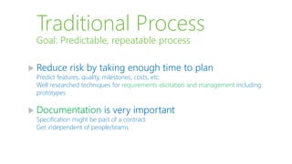 Traditional Process
 Reduce risk by taking enough time to plan
Predict features, quality, milestones, costs, etc.
Well researched techniques for requirements elicitation and management including
prototypes
 Documentation is very important
Specification might be part of a contract
Get independent of people/teams
Goal: Predictable, repeatable process
 