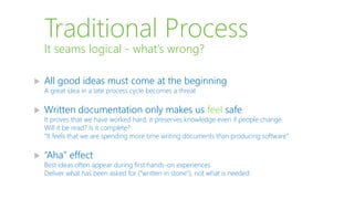 Traditional Process
 All good ideas must come at the beginning
A great idea in a late process cycle becomes a threat
 Written documentation only makes us feel safe
It proves that we have worked hard, it preserves knowledge even if people change
Will it be read? Is it complete?
“It feels that we are spending more time writing documents than producing software”
 “Aha” effect
Best ideas often appear during first hands-on experiences
Deliver what has been asked for (“written in stone”), not what is needed
It seams logical - what’s wrong?
 
