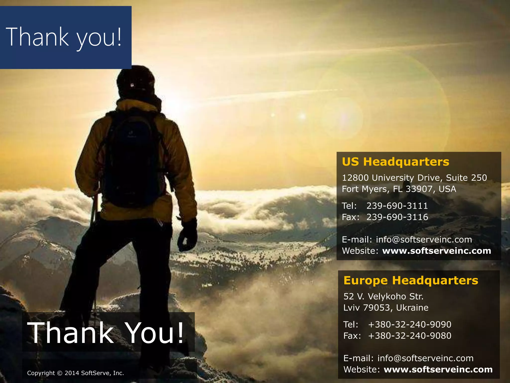 Thank you!
Thank You!
Copyright © 2014 SoftServe, Inc.
Europe Headquarters
52 V. Velykoho Str.
Lviv 79053, Ukraine
Tel: +380-32-240-9090
Fax: +380-32-240-9080
E-mail: info@softserveinc.com
Website: www.softserveinc.com
US Headquarters
12800 University Drive, Suite 250
Fort Myers, FL 33907, USA
Tel: 239-690-3111
Fax: 239-690-3116
E-mail: info@softserveinc.com
Website: www.softserveinc.com
 