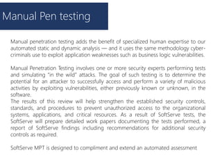 Manual Pen testing
Manual penetration testing adds the benefit of specialized human expertise to our
automated static and dynamic analysis — and it uses the same methodology cyber-
criminals use to exploit application weaknesses such as business logic vulnerabilities.
Manual Penetration Testing involves one or more security experts performing tests
and simulating “in the wild” attacks. The goal of such testing is to determine the
potential for an attacker to successfully access and perform a variety of malicious
activities by exploiting vulnerabilities, either previously known or unknown, in the
software.
The results of this review will help strengthen the established security controls,
standards, and procedures to prevent unauthorized access to the organizational
systems, applications, and critical resources. As a result of SoftServe tests, the
SoftServe will prepare detailed work papers documenting the tests performed, a
report of SoftServe findings including recommendations for additional security
controls as required.
SoftServe MPT is designed to compliment and extend an automated assessment
 