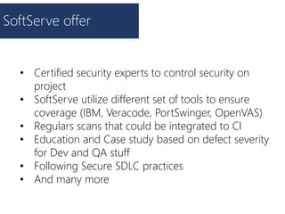 SoftServe offer
• Certified security experts to control security on
project
• SoftServe utilize different set of tools to ensure
coverage (IBM, Veracode, PortSwinger, OpenVAS)
• Regulars scans that could be integrated to CI
• Education and Case study based on defect severity
for Dev and QA stuff
• Following Secure SDLC practices
• And many more
 