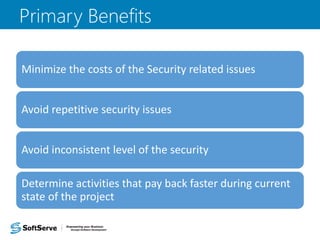 Minimize the costs of the Security related issues
Avoid repetitive security issues
Avoid inconsistent level of the security
Determine activities that pay back faster during current
state of the project
Primary Benefits
 