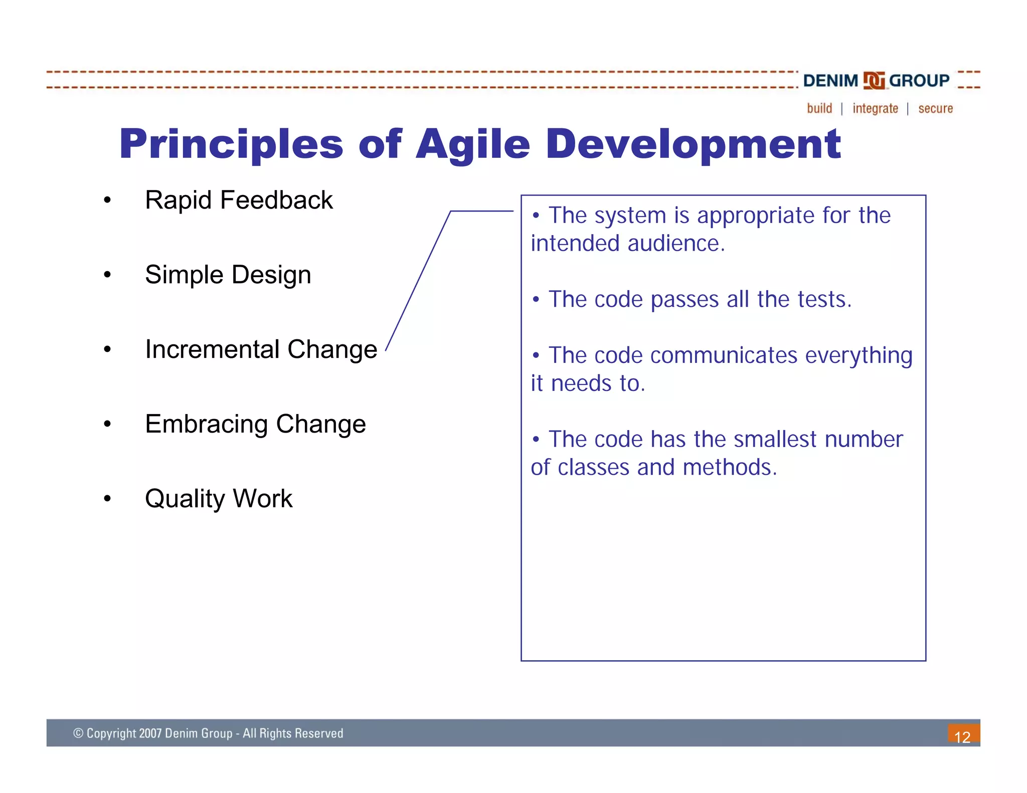 Principles of Agile Development
•    Rapid Feedback
                          • The system is appropriate for the
                          intended audience
                                   audience.
•    Simple Design
                          • The code passes all the tests.

•    Incremental Change   • Th code communicates everything
                             The d        i            hi
                          it needs to.
•    Embracing Change
                          • The code has the smallest number
                          of classes and methods.
•    Quality Work




                                                                12
 