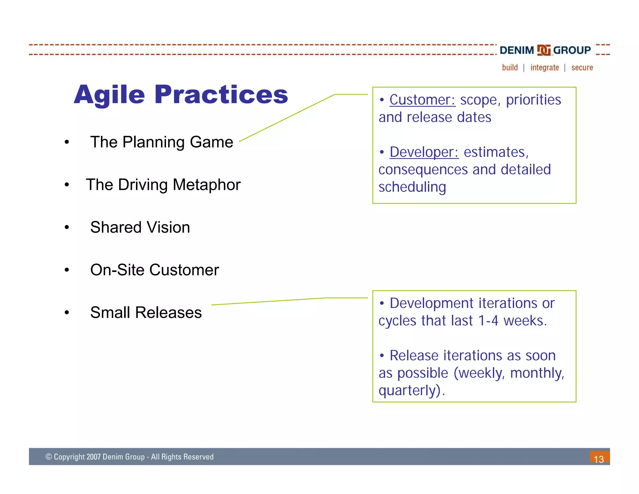 Agile Practices        • Customer: scope, priorities
                           and release dates
•    The Planning Game
                           • Developer: estimates
                                        estimates,
                           consequences and detailed
•   The Driving Metaphor   scheduling

•    Shared Vision

•    On-Site Customer

                           • Development iterations or
•    Small Releases        cycles that last 1-4 weeks.

                           • Release iterations as soon
                           as possible (weekly, monthly,
                           quarterly).



                                                           13
 