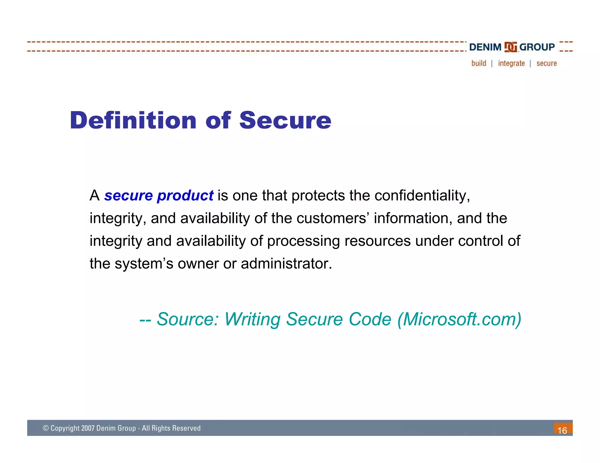 Definition of Secure

 A secure product is one that protects the confidentiality,
          p                   p                          y,
 integrity, and availability of the customers’ information, and the
 integrity and availability of processing resources under control of
 the s stem’s o ner or administrator
     system’s owner administrator.


        -- Source: Writing Secure Code (Microsoft com)
                                       (Microsoft.com)




                                                                       16
 