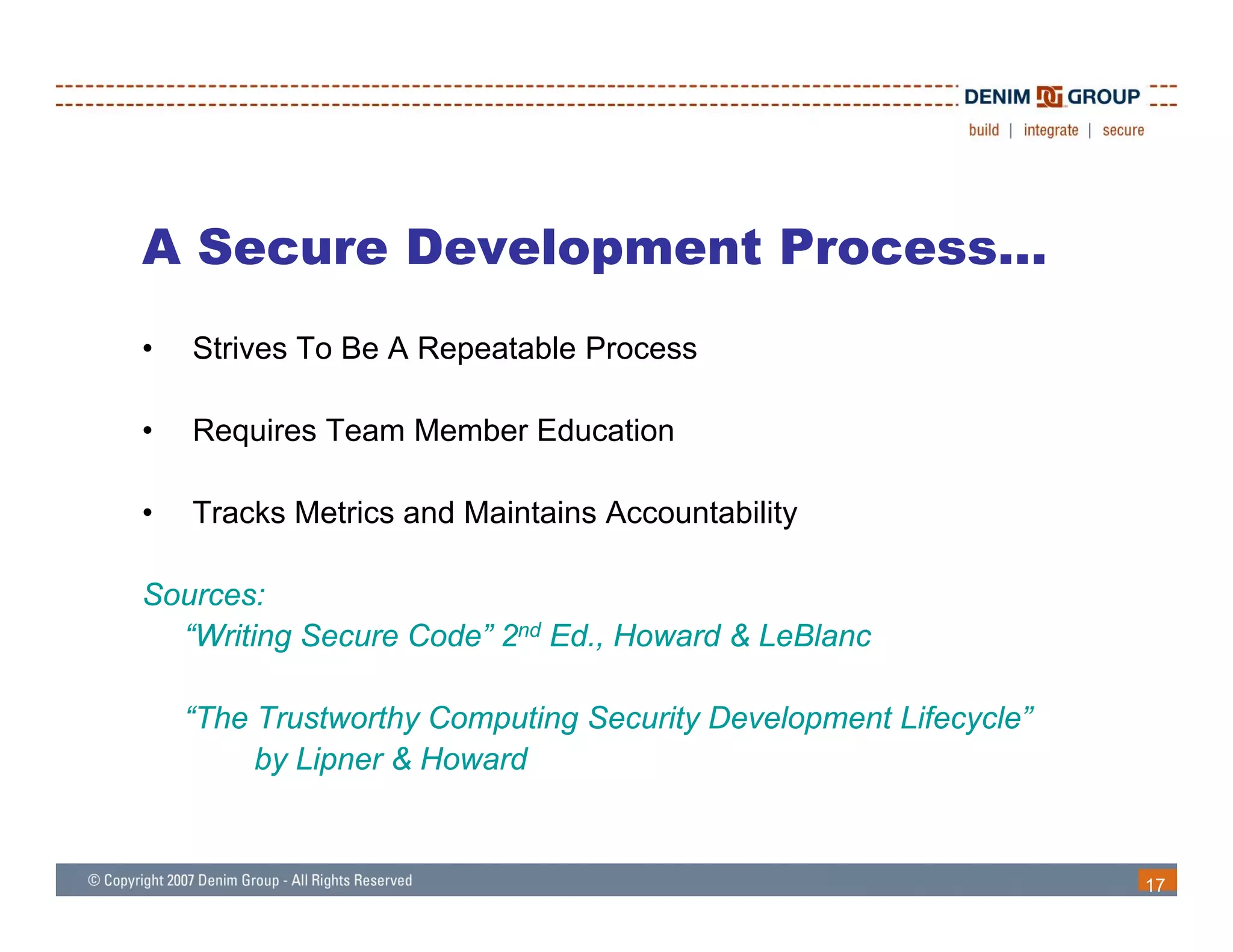 A Secure Development Process…
•   Strives To Be A Repeatable Process

•   Requires Team Member Education

•   Tracks Metrics and Maintains Accountability

Sources:
  “Writing Secure Code” 2nd Ed., Howard & LeBlanc

    “The Trustworthy Computing Security Development Lifecycle”
         by Lipner & Howard
          y p


                                                                 17
 