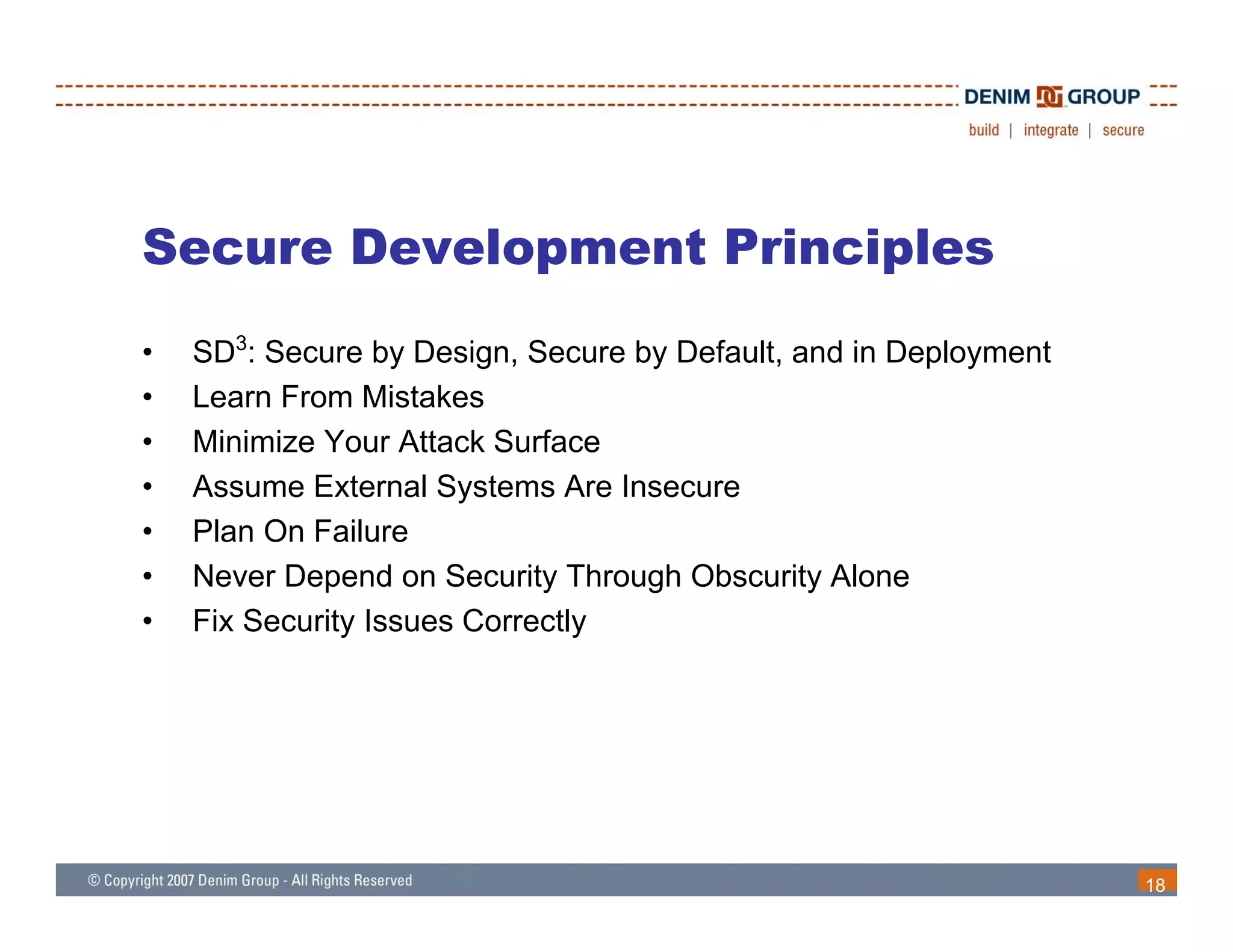 Secure Development Principles
•   SD3: Secure by Design, Secure by Default, and in Deployment
•   Learn From Mistakes
•   Minimize Your Attack Surface
•   Assume External Systems Are Insecure
•   Plan On Failure
•   Never Depend on Security Through Obscurity Alone
•   Fix Security Issues Correctly




                                                                  18
 