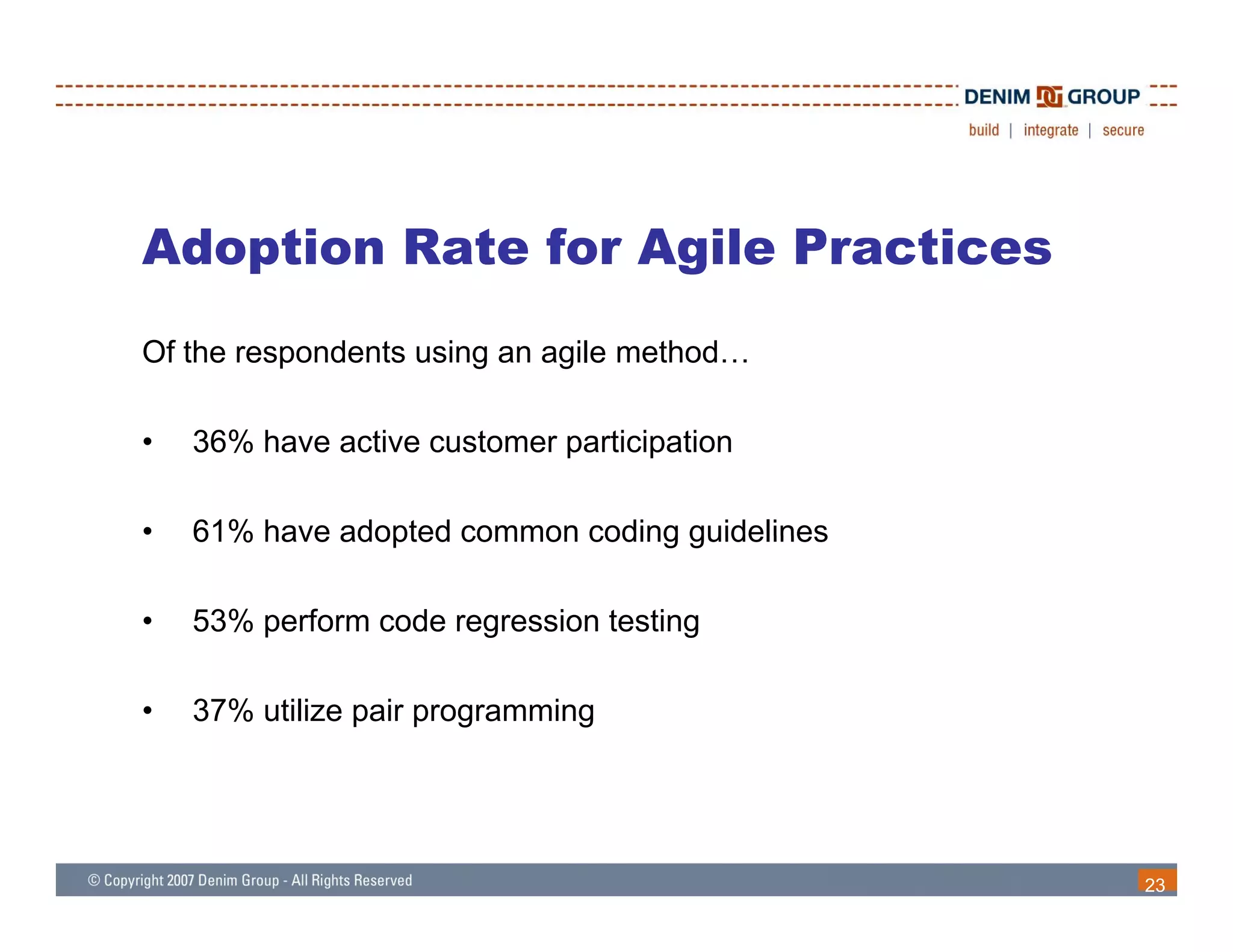 Adoption Rate for Agile Practices
Of the respondents using an agile method…

•   36% have active customer participation

•   61% have adopted common coding guidelines

•   53% perform code regression testing

•   37% utilize pair programming




                                                23
 