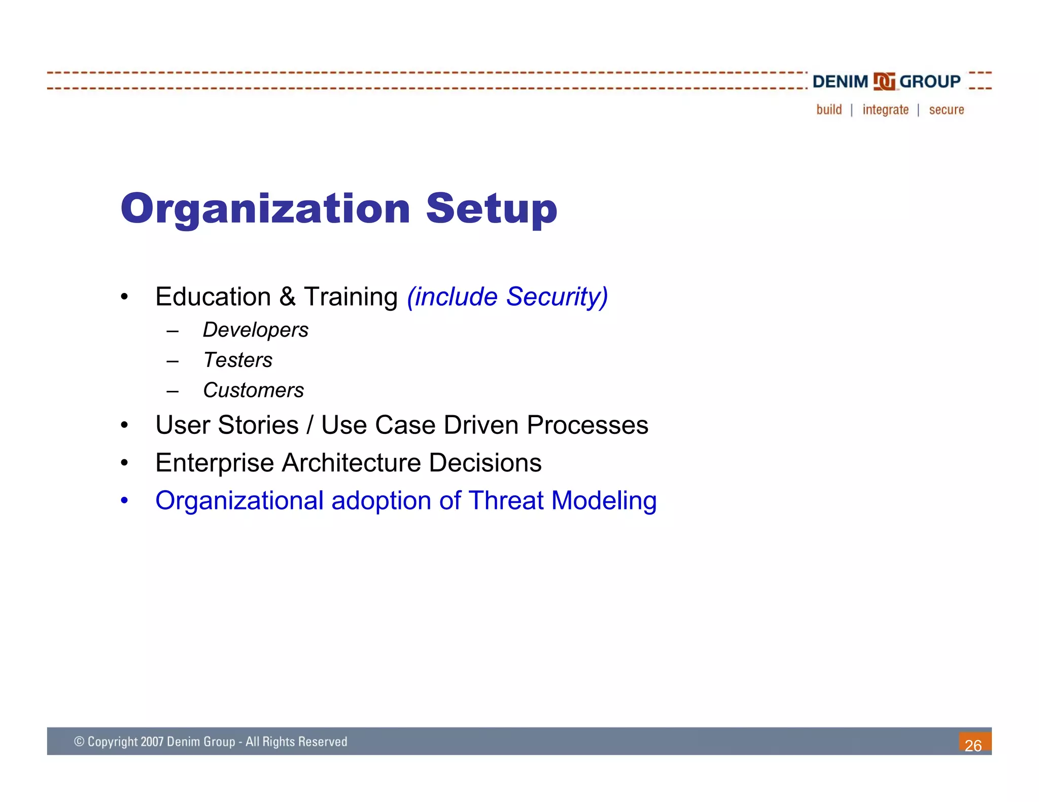 Organization Setup
•   Education & Training (include Security)
     –   Developers
     –   Testers
     –   Customers
•   User Stories / Use Case Driven Processes
•   Enterprise Architecture Decisions
•   Organizational adoption of Threat Modeling




                                                 26
 