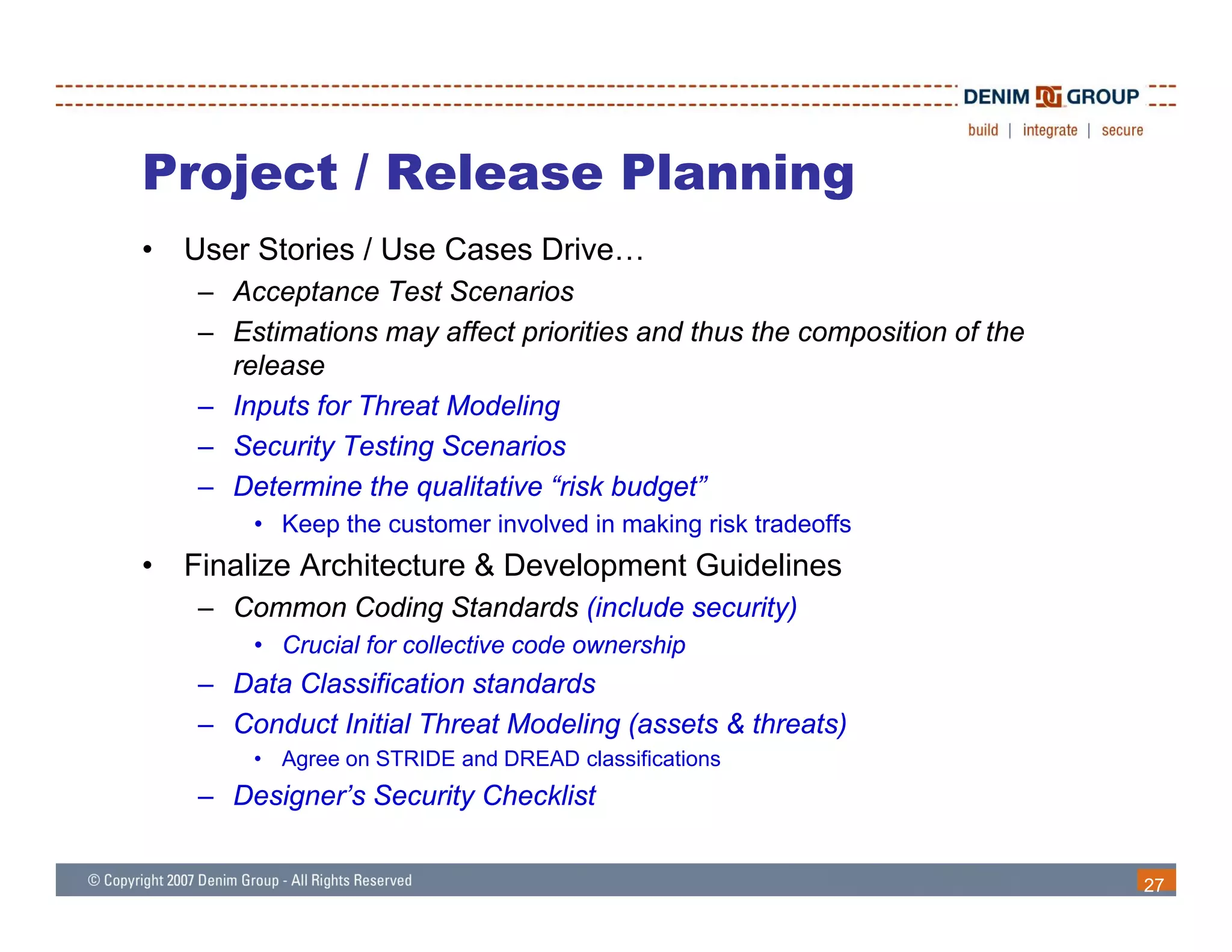 Project / Release Planning
•   User Stories / Use Cases Drive…
    – Acceptance Test Scenarios
    – Estimations may affect priorities and thus the composition of the
      release
    – Inputs for Threat Modeling
        p                      g
    – Security Testing Scenarios
    – Determine the qualitative “risk budget”
        • Keep the customer involved in making risk tradeoffs
             p                               g
•   Finalize Architecture & Development Guidelines
    – Common Coding Standards (include security)
        • Crucial for collective code ownership
                                              p
    – Data Classification standards
    – Conduct Initial Threat Modeling (assets & threats)
        • Agree on STRIDE and DREAD classifications
    – Designer’s Security Checklist


                                                                          27
 
