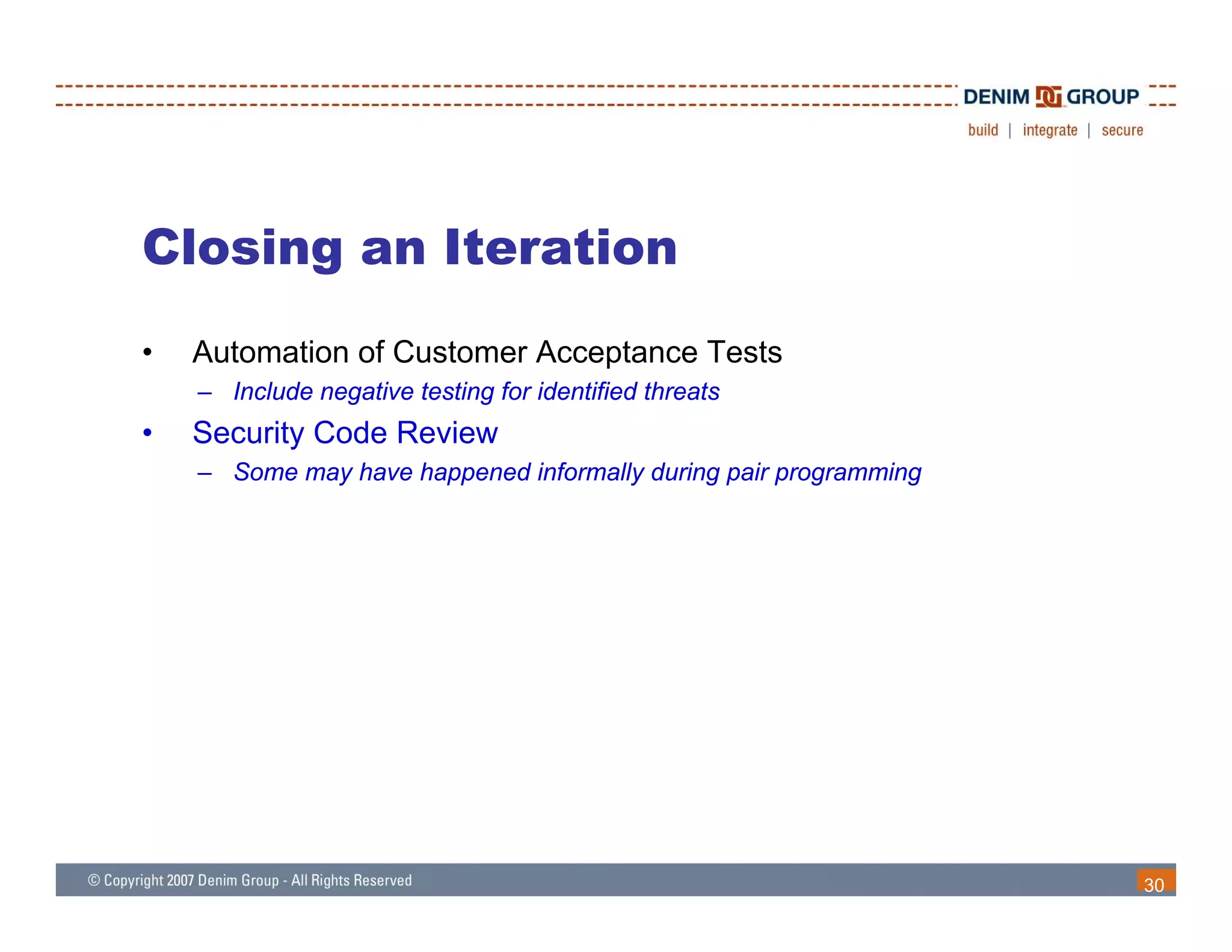 Closing an Iteration
•   Automation of Customer Acceptance Tests
    – Include negative testing for identified threats
•   Security Code Review
    – Some may have happened informally during pair programming




                                                                  30
 