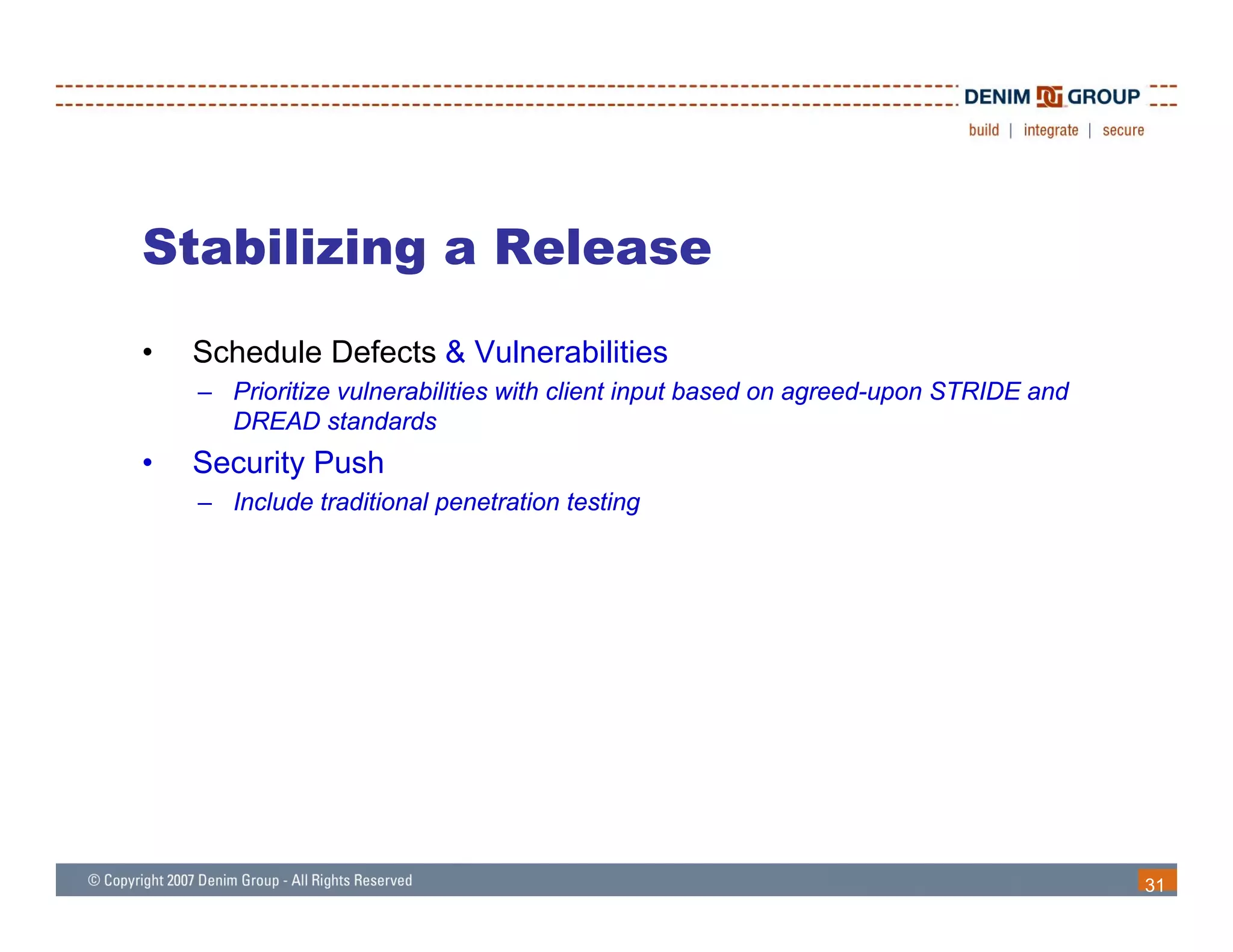 Stabilizing a Release
•   Schedule Defects & Vulnerabilities
    – Prioritize vulnerabilities with client input based on agreed-upon STRIDE and
      DREAD standards
                 t d d
•   Security Push
    – Include traditional penetration testing




                                                                                     31
 
