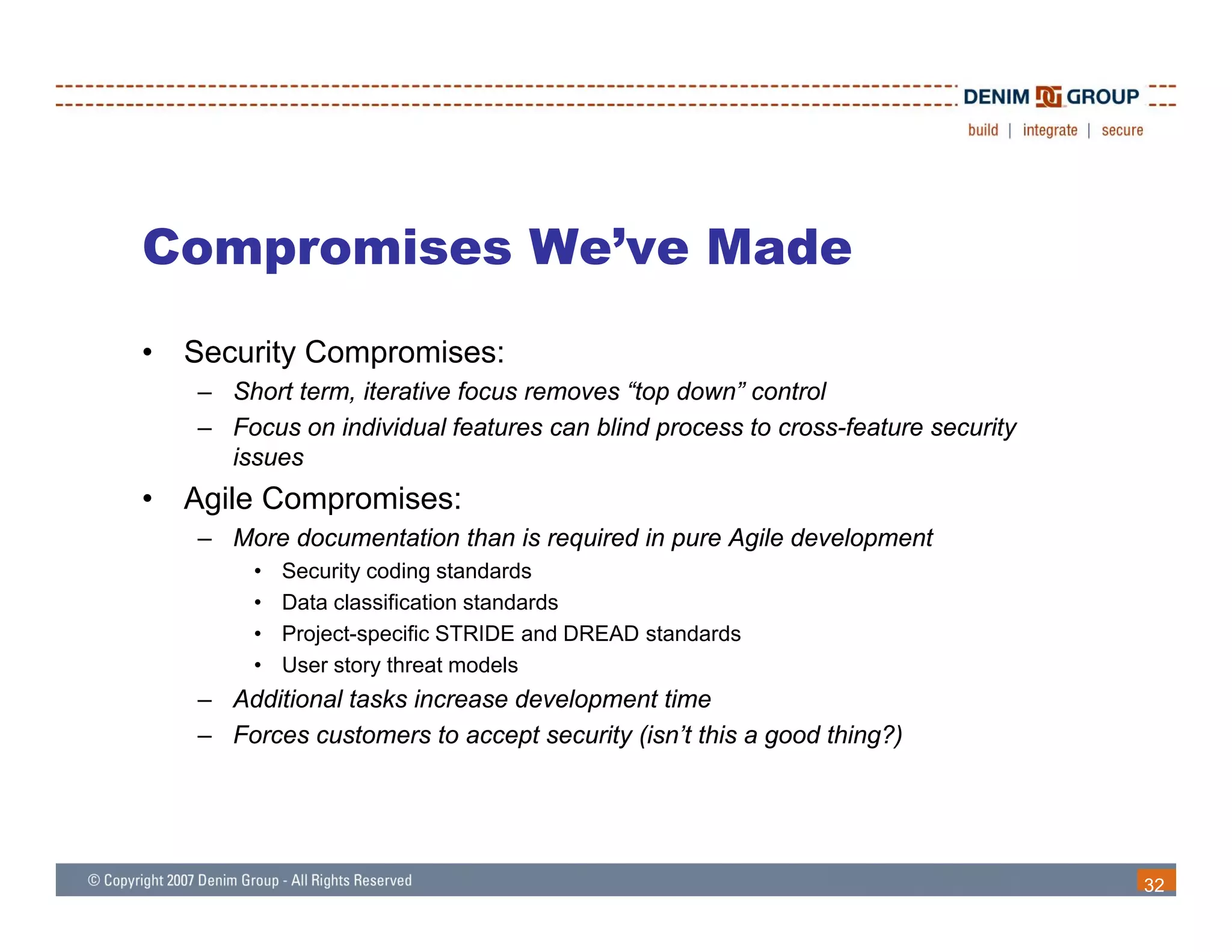 Compromises We’ve Made
•   Security Compromises:
    – Short term, iterative focus removes “top down” control
    – Focus on individual features can blind process to cross-feature security
      issues
•   Agile Compromises:
    – More documentation than is required in pure Agile development
         •   Security coding standards
         •   Data classification standards
         •   Project-specific STRIDE and DREAD standards
         •   User story threat models
    – Additional tasks increase development time
    – Forces customers to accept security (isn’t this a good thing?)




                                                                                 32
 