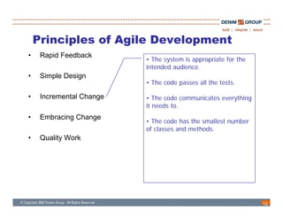 Principles of Agile Development
•    Rapid Feedback
                          • The system is appropriate for the
                          intended audience
                                   audience.
•    Simple Design
                          • The code passes all the tests.

•    Incremental Change   • Th code communicates everything
                             The d        i            hi
                          it needs to.
•    Embracing Change
                          • The code has the smallest number
                          of classes and methods.
•    Quality Work




                                                                12
 