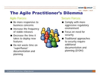 The Agile Practitioner’s Dilemma
          Practitioner s
Agile Forces:              Secure Forces:
  Be more responsive to      Comply with more
  business concerns          aggressive regulatory
  Increase the frequency     environment
  of stable releases         Focus on need for
  Decrease the time it       security
  takes to deploy new        Traditional approaches
  features                   to security require
  Do not waste time on       additional
  “superfluous”              documentation and
  documentation and          planning (D’Oh!)
  planning




                                                      15
 