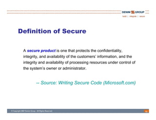 Definition of Secure

 A secure product is one that protects the confidentiality,
          p                   p                          y,
 integrity, and availability of the customers’ information, and the
 integrity and availability of processing resources under control of
 the s stem’s o ner or administrator
     system’s owner administrator.


        -- Source: Writing Secure Code (Microsoft com)
                                       (Microsoft.com)




                                                                       16
 