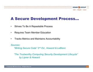 A Secure Development Process…
•   Strives To Be A Repeatable Process

•   Requires Team Member Education

•   Tracks Metrics and Maintains Accountability

Sources:
  “Writing Secure Code” 2nd Ed., Howard & LeBlanc

    “The Trustworthy Computing Security Development Lifecycle”
         by Lipner & Howard
          y p


                                                                 17
 