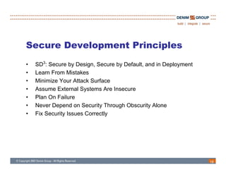 Secure Development Principles
•   SD3: Secure by Design, Secure by Default, and in Deployment
•   Learn From Mistakes
•   Minimize Your Attack Surface
•   Assume External Systems Are Insecure
•   Plan On Failure
•   Never Depend on Security Through Obscurity Alone
•   Fix Security Issues Correctly




                                                                  18
 