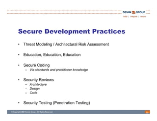 Secure Development Practices
•   Threat Modeling / Architectural Risk Assessment

•   Education, Education, Education

•   Secure Coding
     – Via standards and practitioner knowledge


•   Security Reviews
     – A hit t
       Architecture
     – Design
     – Code


•   Security Testing (Penetration Testing)

                                                      19
 