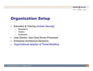 Organization Setup
•   Education & Training (include Security)
     –   Developers
     –   Testers
     –   Customers
•   User Stories / Use Case Driven Processes
•   Enterprise Architecture Decisions
•   Organizational adoption of Threat Modeling




                                                 26
 
