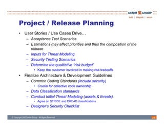 Project / Release Planning
•   User Stories / Use Cases Drive…
    – Acceptance Test Scenarios
    – Estimations may affect priorities and thus the composition of the
      release
    – Inputs for Threat Modeling
        p                      g
    – Security Testing Scenarios
    – Determine the qualitative “risk budget”
        • Keep the customer involved in making risk tradeoffs
             p                               g
•   Finalize Architecture & Development Guidelines
    – Common Coding Standards (include security)
        • Crucial for collective code ownership
                                              p
    – Data Classification standards
    – Conduct Initial Threat Modeling (assets & threats)
        • Agree on STRIDE and DREAD classifications
    – Designer’s Security Checklist


                                                                          27
 