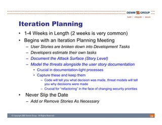 Iteration Planning
• 1-4 Weeks in Length (2 weeks is very common)
• B i with an It ti Pl
  Begins ith    Iteration Planning M ti
                               i Meeting
    –   User Stories are broken down into Development Tasks
    –   Developers estimate their own tasks
              p
    –   Document the Attack Surface (Story Level)
    –   Model the threats alongside the user story documentation
         • Crucial in documentation-light processes
                      documentation light
         • Capture these and keep them
             – Code will tell you what decision was made, threat models will tell
               you why decisions were made
             – Crucial for “refactoring” in the face of changing security priorities

•   Never Slip the Date
    – Add or Remove Stories As Necessary


                                                                                       28
 