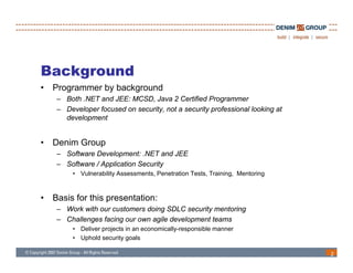 Background
•   Programmer b b k
    P          by background
                           d
     – Both .NET and JEE: MCSD, Java 2 Certified Programmer
     – Developer focused on security, not a security professional looking at
       development


•   Denim Group
     – Software Development: .NET and JEE
                                NET
     – Software / Application Security
          • Vulnerability Assessments, Penetration Tests, Training, Mentoring



•   Basis for this presentation:
     – Work with our customers doing SDLC security mentoring
     – Challenges facing our own agile development teams
              g        g          g          p
          • Deliver projects in an economically-responsible manner
          • Uphold security goals

                                                                                2
 
