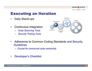 Executing an Iteration
•   Daily Stand-ups

•   Continuous Integration
    – Code Scanning Tools
    – Security Testing Tools


•   Adherence to Common Coding Standards and Security
    Guidelines
    – Crucial for communal code ownership


•   Developer’s Checklist


                                                        29
 