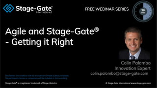 © 2020 Stage-Gate International
Agile and Stage-Gate®
- Getting it Right
Disclaimer: This webinar will be recorded and made publicly available.
No participant names or companies will be included in the recording.
Stage-Gate® is a registered trademark of Stage-Gate Inc. © Stage-Gate International www.stage-gate.com
FREE WEBINAR SERIES
Colin Palombo
Innovation Expert
colin.palombo@stage-gate.com
 
