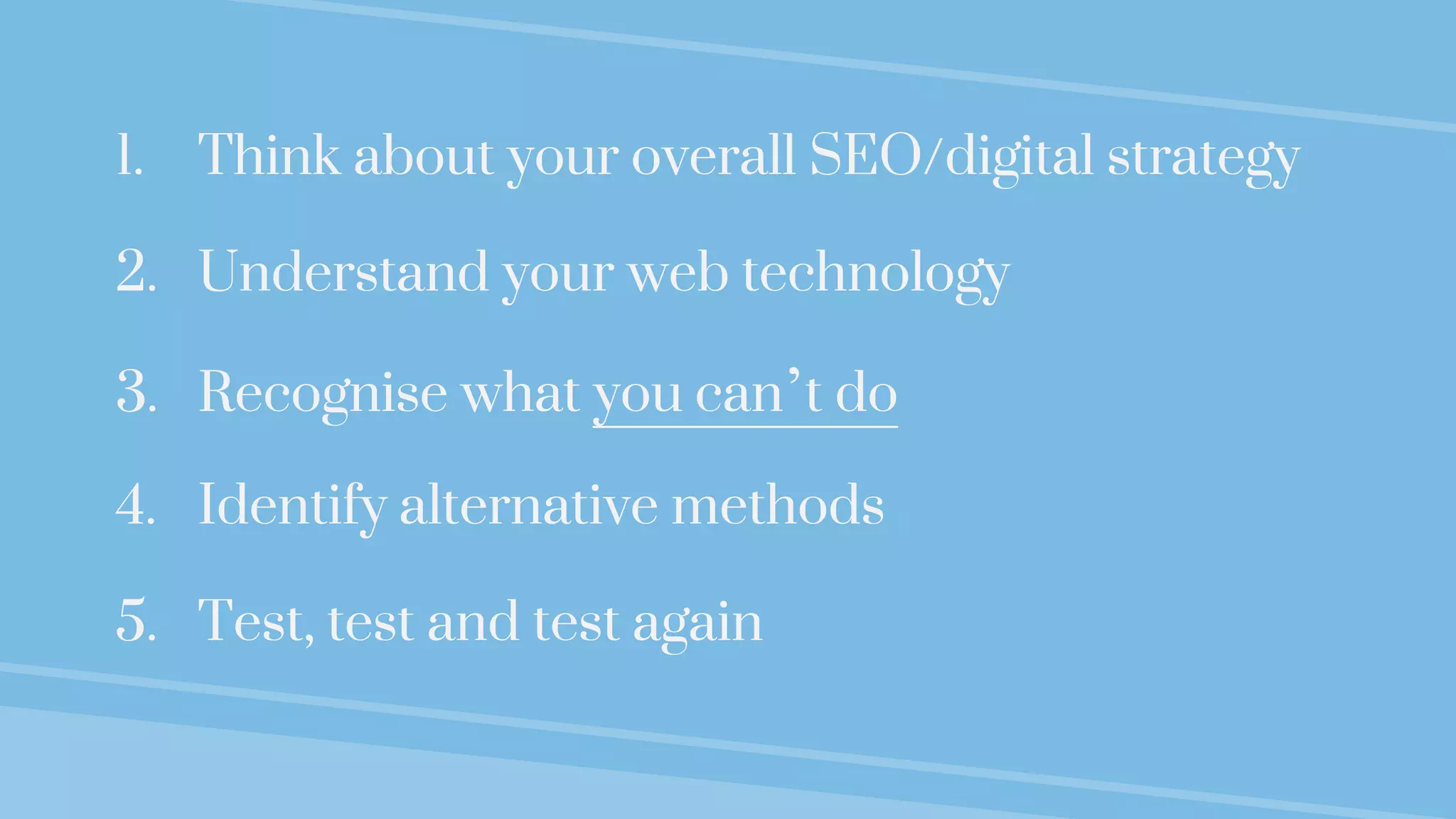 1. Think about your overall SEO/digital strategy
2. Understand your web technology
3. Recognise what you can’t do
4. Identify alternative methods
5. Test, test and test again
 