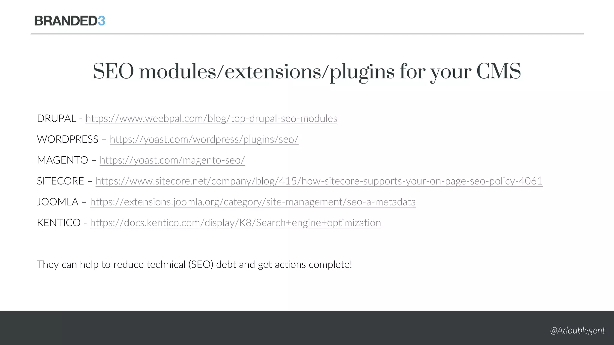 @Adoublegent
SEO modules/extensions/plugins for your CMS
DRUPAL - https://www.weebpal.com/blog/top-drupal-seo-modules
WORDPRESS – https://yoast.com/wordpress/plugins/seo/
MAGENTO – https://yoast.com/magento-seo/
SITECORE – https://www.sitecore.net/company/blog/415/how-sitecore-supports-your-on-page-seo-policy-4061
JOOMLA – https://extensions.joomla.org/category/site-management/seo-a-metadata
KENTICO - https://docs.kentico.com/display/K8/Search+engine+optimization
They can help to reduce technical (SEO) debt and get actions complete!
 