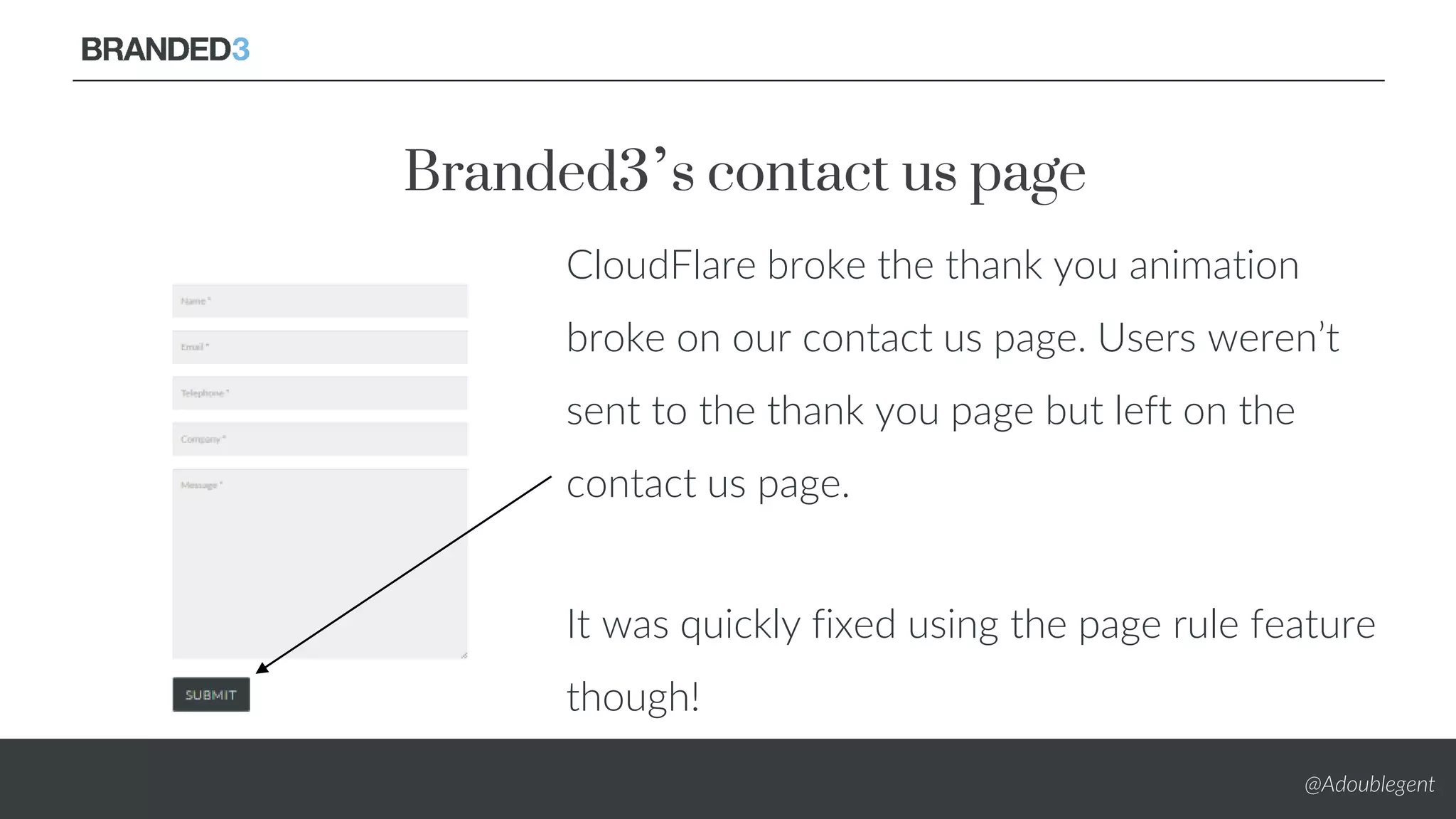 @Adoublegent
Branded3’s contact us page
CloudFlare broke the thank you animation
broke on our contact us page. Users weren’t
sent to the thank you page but left on the
contact us page.
It was quickly fixed using the page rule feature
though!
 