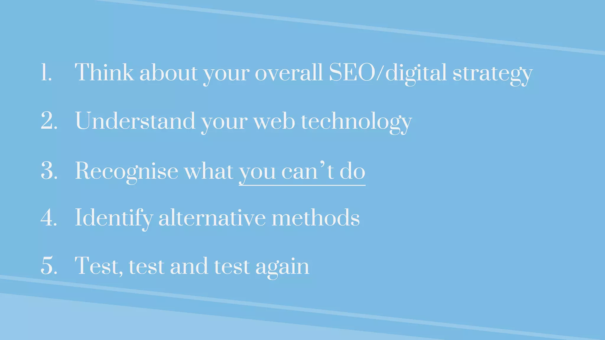1. Think about your overall SEO/digital strategy
2. Understand your web technology
3. Recognise what you can’t do
4. Identify alternative methods
5. Test, test and test again
 