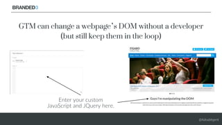 @Adoublegent
Enter your custom
JavaScript and JQuery here.
GTM can change a webpage’s DOM without a developer
(but still k...