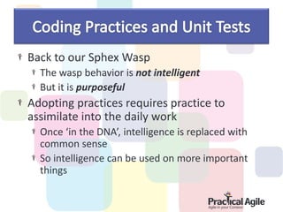 Back to our Sphex Wasp
  The wasp behavior is not intelligent
  But it is purposeful
Adopting practices requires practice to
assimilate into the daily work
  Once ‘in the DNA’, intelligence is replaced with
  common sense
  So intelligence can be used on more important
  things
 