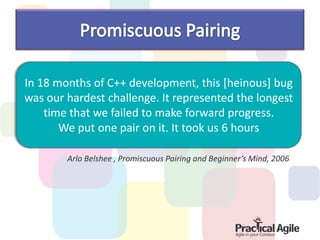 In 18 months of C++ development, this [heinous] bug
was our hardest challenge. It represented the longest
    time that we failed to make forward progress.
       We put one pair on it. It took us 6 hours

        Arlo Belshee , Promiscuous Pairing and Beginner’s Mind, 2006
 