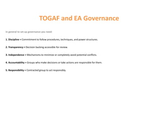 TOGAF and EA Governance
In general to set up governance you need:
1. Discipline = Commitment to follow procedures, techniques, and power structures.
2. Transparency = Decision backing accessible for review.
3. Independence = Mechanisms to minimize or completely avoid potential conflicts.
4. Accountability = Groups who make decisions or take actions are responsible for them.
5. Responsibility = Contracted group to act responsibly.
 