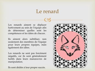 
Le renard
Les renards aiment se déplacer
furtivement au sein de l’équipe afin
de déterminer quelles sont les
compétences et les idées de chacun.
Ils aiment alors subtiliser, non
seulement des membres de l’équipe
pour leurs propres équipes, mais
également des idées.
Les renards ne sont pas forcément
négatifs, car ils sont généralement
furtifs dans leurs manœuvres de
manipulation.
Ils sont dédiés à leur propre succès.
 