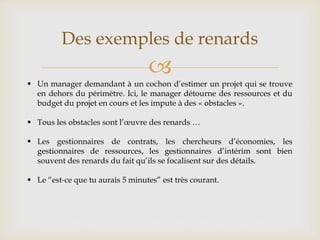 
Des exemples de renards
 Un manager demandant à un cochon d’estimer un projet qui se trouve
en dehors du périmètre. Ici, le manager détourne des ressources et du
budget du projet en cours et les impute à des « obstacles ».
 Tous les obstacles sont l’œuvre des renards …
 Les gestionnaires de contrats, les chercheurs d’économies, les
gestionnaires de ressources, les gestionnaires d’intérim sont bien
souvent des renards du fait qu’ils se focalisent sur des détails.
 Le “est-ce que tu aurais 5 minutes” est très courant.
 