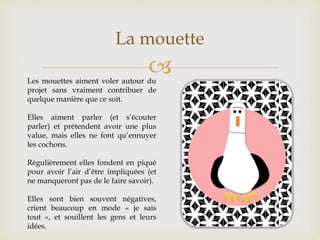 
La mouette
Les mouettes aiment voler autour du
projet sans vraiment contribuer de
quelque manière que ce soit.
Elles aiment parler (et s’écouter
parler) et prétendent avoir une plus
value, mais elles ne font qu’ennuyer
les cochons.
Régulièrement elles fondent en piqué
pour avoir l’air d’être impliquées (et
ne manqueront pas de le faire savoir).
Elles sont bien souvent négatives,
crient beaucoup en mode « je sais
tout », et souillent les gens et leurs
idées.
 