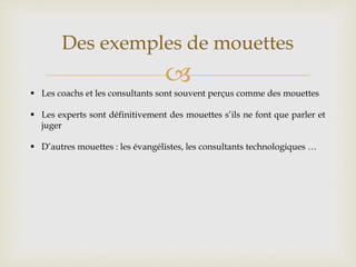 
Des exemples de mouettes
 Les coachs et les consultants sont souvent perçus comme des mouettes
 Les experts sont définitivement des mouettes s’ils ne font que parler et
juger
 D’autres mouettes : les évangélistes, les consultants technologiques …
 